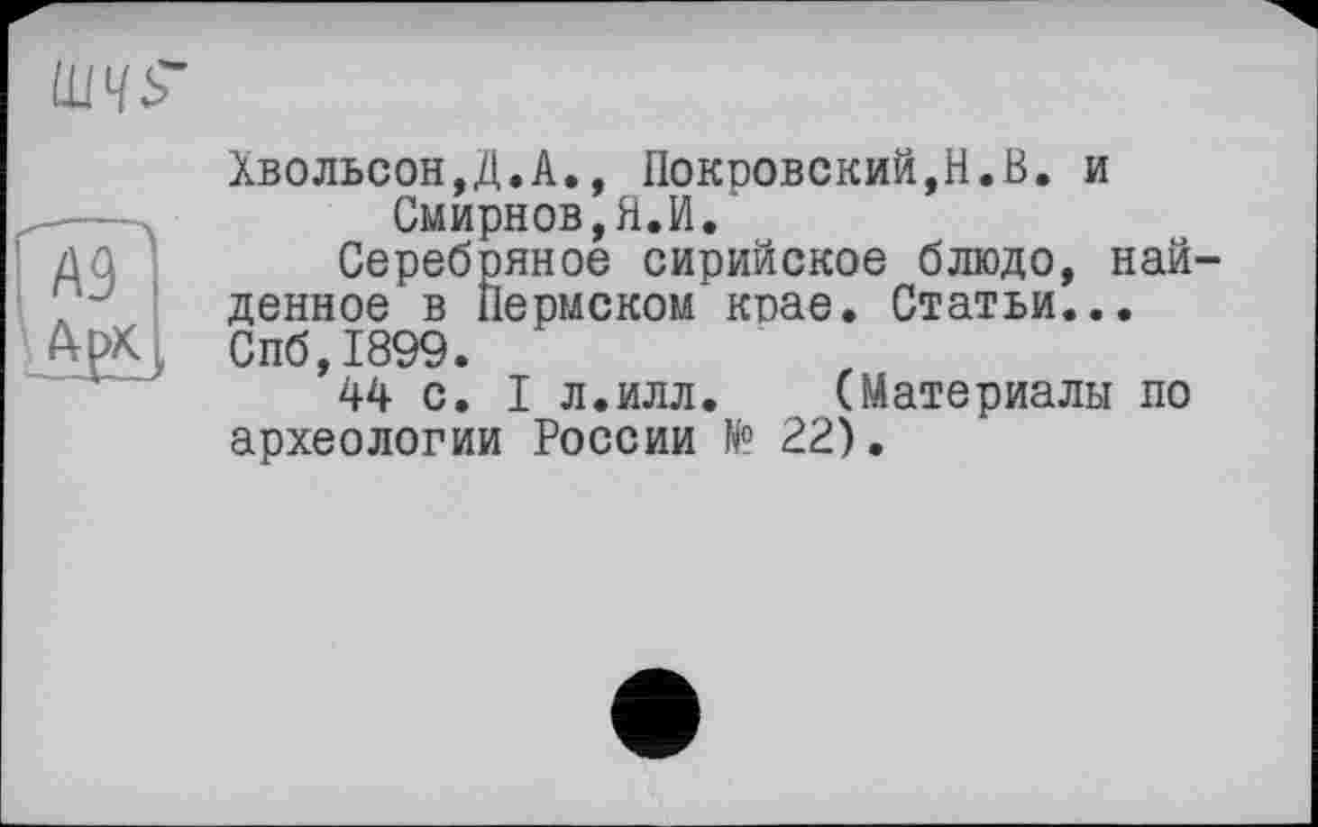 ﻿
Хвольсон,Д.А., Покровский,Н.В. и Смирнов,Я.И.
Серебряное сирийское блюдо, найденное в Пермском крае. Статьи... Спб,1899.
44 с. I л.илл.	(Материалы по
археологии России N° 22).